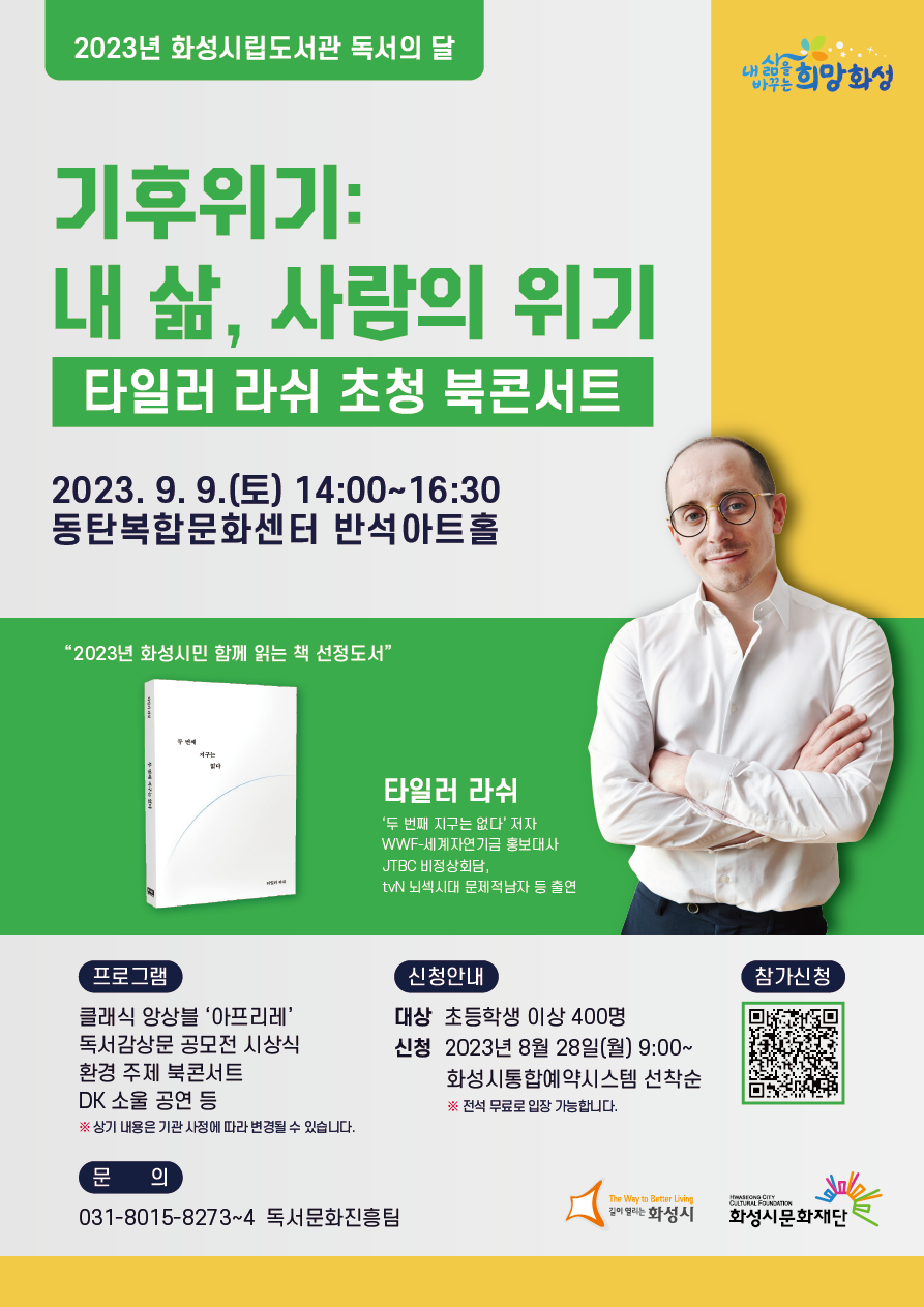 2023년 화성시립도서관 독서의 달 기후위기:내 삶, 사람의 위기 타일러 라쉬 초청 북콘서트 2023. 9. 9.(토) 14:00~16:30 동탄복합문화센터 반석아트홀 '2023년 화성시민 함께 읽는 책 선정도서' 타일러 라쉬 '두 번째 지구는 없다' 저자 WWF-세계자연기금 홍보대사 JTBC 비정상회담, tvN 뇌섹시대 문제적남자 등 출연 프로그램:클래식 앙상블 '아프리레', 독서감상문 공모전 시상식, 환경 주제 북콘서트, DK 소울 공연 등 ※상기 내용은 기관 사정에 따라 변경될 수 있습니다. 신청안내:대상 초등학생 이상 400명, 신청 2023년 8월 28일(월) 9:00~ 화성시통합예약시스템 선착순 ※전석 무료로 입장 가능합니다. 참가신청 문의:031-8015-8273~4 독서문화진흥팀 화성시, 화성시문화재단