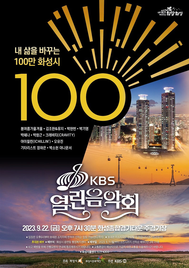 내 삶을 바꾸는 100만 화성시 100 봄여름가을겨울·김조한&뮤지·박현빈·박기영·박혜나·박창근·크래비티(CRAVITY)·아이칠린(ICHILLIN)·오유진·기타리스트 장하은·박소현 아나운서 KBS 열린음악회 2023.9.22(금) 오후 7시 30분 화성종합경기타운 주경기장 입장은 오후6시부터 초대권 소지자에 한하여 선착순 입장 가능(잔디객석) 초대권 미소지자도 관람할 수 있습니다(경기장관람석) 초대권 배부 배부처:화성시 읍면동 행정복지센터 배부일:2023.9.11(월)부터 소진시까지 선착순 배부(1인 2매 이내) 사고예방을 위해 진행요원의 안내에 협조해주시기 바랍니다 교통혼잡이 예상되므로 가급적 대중교통을 이용해주시길 바랍니다. 화성시콜센터 1577-4200 주최 : 화성시, 화성시문화재단 주관:KBS