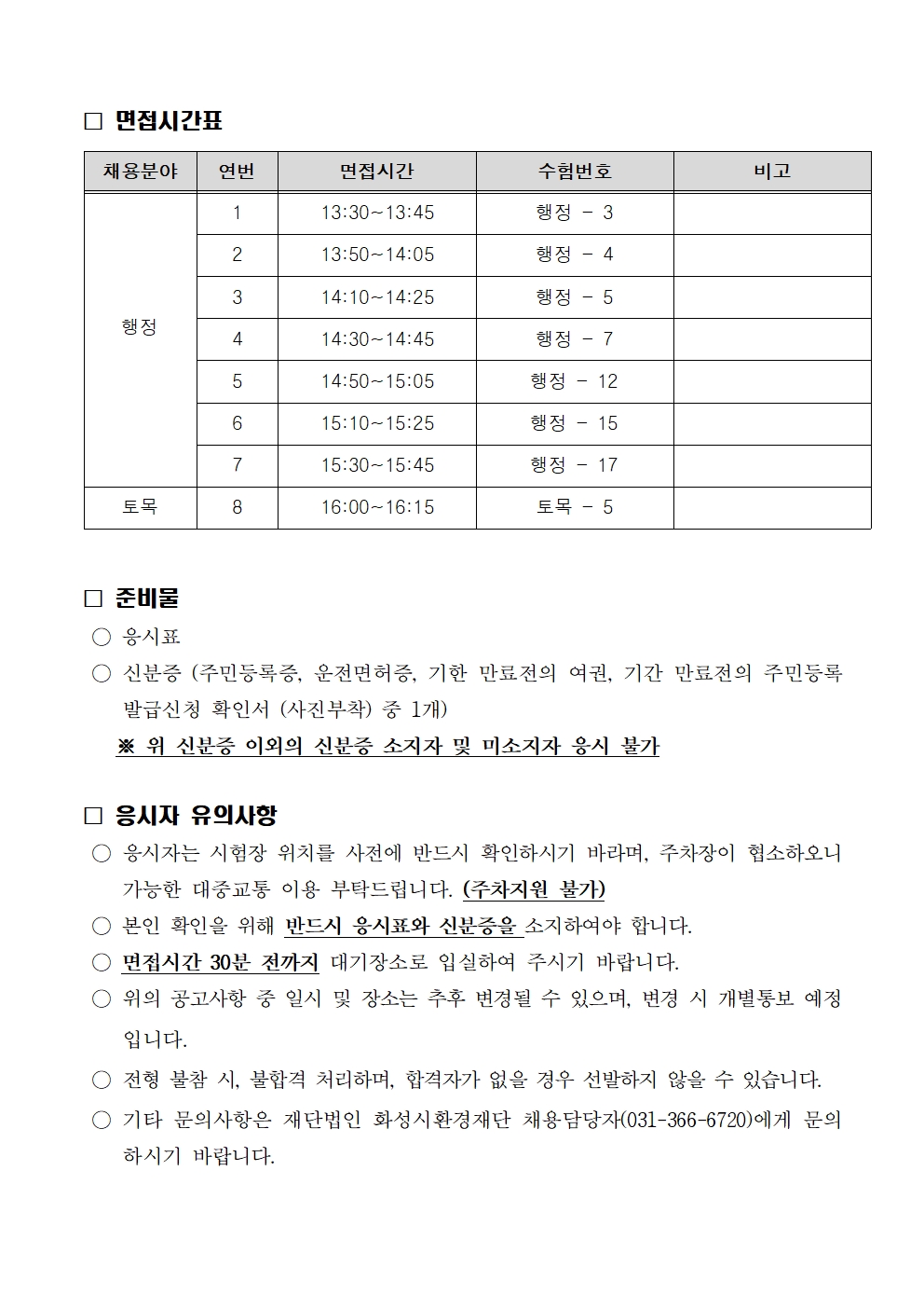 
면접시간표

채용분야

행정

연번

1

2

3

4

5

6

7

토목

8

면접시간

13:30~13:45

13:50~14:05

14:10~14:25

14:30~14:45

14:50~15:05

15:10~15:25

15:30~15:45

16:00~16:15

수험번호

행정 - 3

행정 - 4

행정 - 5

행정 - 7

행정 - 12

행정 - 15

행정 - 17

토목 - 5

비고

준비물
응시표
신분증 (주민등록증, 운전면허증, 기한 만료전의 여권, 기간 만료전의 주민등록
발급신청 확인서 (사진부착) 중 1개)
※ 위 신분증 이외의 신분증 소지자 및 미소지자 응시 불가

응시자 유의사항
○ 응시자는 시험장 위치를 사전에 반드시 확인하시기 바라며, 주차장이 협소하오니
가능한 대중교통 이용 부탁드립니다. (주차지원 불가)
○ 본인 확인을 위해 반드시 응시표와 신분증을 소지하여야 합니다.
면접시간 30분 전까지 대기장소로 입실하여 주시기 바랍니다.
위의 공고사항 중 일시 및 장소는 추후 변경될 수 있으며, 변경 시 개별통보 예정
입니다.
○ 전형 불참 시, 불합격 처리하며, 합격자가 없을 경우 선발하지 않을 수 있습니다.
) 기타 문의사항은 재단법인 화성시환경재단 채용담당자(031-366-6720)에게 문의
하시기 바랍니다.
