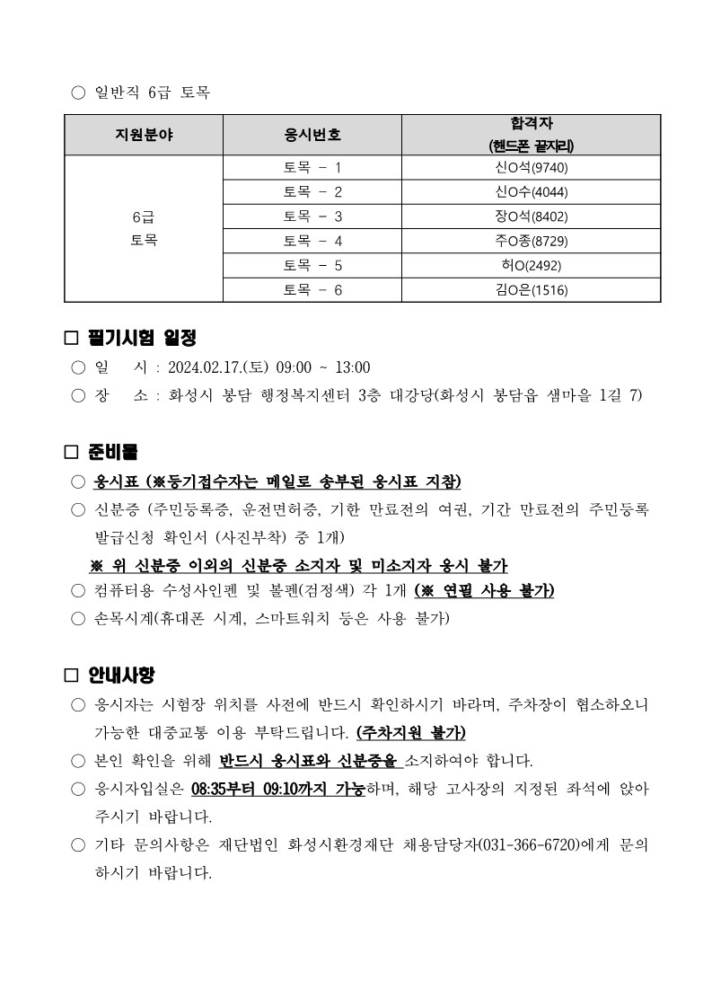 
○ 일반직 6급 토목

지원분야

6급
토목

응시번호

토목 - 1
토목 - 2
토목 - 3
토목 - 4
토목 - 5
토목 - 6

합격자
(핸드폰 끝자리)
신O석(9740)
신O수(4044)
장O석(8402)
주O종(8729)
허O(2492)
김O은(1516)

필기시험 일정
) 일 시 : 2024.02.17.(토) 09:00 ~ 13:00
장 소 : 화성시 봉담 행정복지센터 3층 대강당(화성시 봉담읍 샘마을 1길 7)

준비물
웅시표 (※등기접수자는 메일로 송부된 응시표 지참)
신분증 (주민등록증, 운전면허증, 기한 만료전의 여권, 기간 만료전의 주민등록
발급신청 확인서 (사진부착) 중 1개)
※ 위 신분중 이외의 신분중 소지자 및 미소지자 웅시 불가
○ 컴퓨터용 수성사인펜 및 볼펜(검정색) 각 1개 (※ 연필 사용 불가)
손목시계(휴대폰 시계, 스마트워치 등은 사용 불가)

안내사항
응시자는 시험장 위치를 사전에 반드시 확인하시기 바라며, 주차장이 협소하오니
가능한 대중교통 이용 부탁드립니다. (주차지원 불가)
○ 본인 확인을 위해 반드시 옹시표와 신분중을 소지하여야 합니다.
응시자입실은 08:35부터 09:10까지 가눙하며, 해당 고사장의 지정된 좌석에 앉아
주시기 바랍니다.
○ 기타 문의사항은 재단법인 화성시환경재단 채용담당자(031-366-6720)에게 문의
하시기 바랍니다.