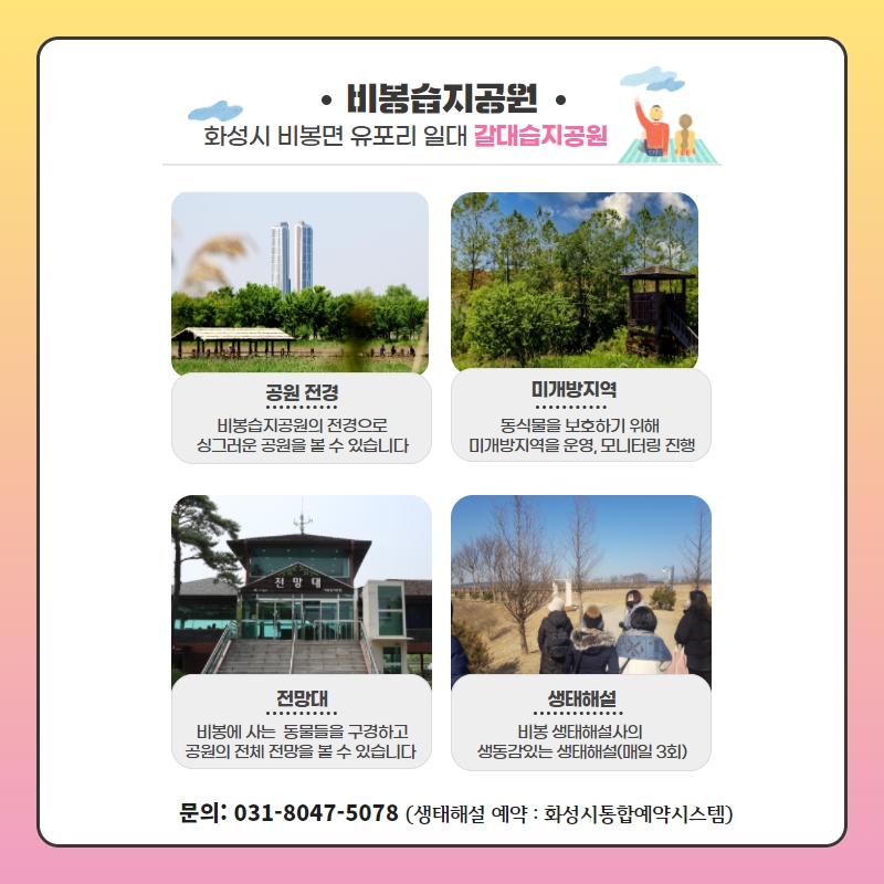 	
비봉습지공원
화성시 비봉면 유포리 일대 갈대습지공원

공원 전경:비봉습지공원의 전경으로 싱그러운 공원을 볼 수 있습니다

미개방지역:동식물을 보호하기 위해 미개방지역을 운영, 모니터링 진행

전망대:비봉에 사는 동물들을 구경하고 공원의 전체 전망을 볼 수 있습니다

생태해설:비봉 생태해설사의 생동감있는 생태해설(매일 3회)

문의: 031-8047-5078 (생태해설 예약 : 화성시통합예약시스템)