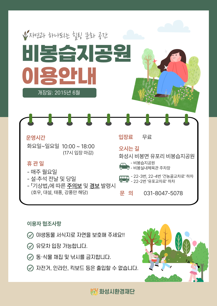 
자연과 하나되는 힐링 문화 공간
비봉습지공원
이용안내
개장일: 2015년 6월

운영시간
화요일~일요일 10:00 ~18:00(17시 입장 마감)

입장료 무료

휴관일
- 매주 월요일
- 설·추석 전날 및 당일
-「기상법」에 따른 주의보 및 경보 발령시(호우, 대설, 태풍, 강풍만 해당)

오시는 길
화성시 비봉면 유포리 비봉습지공원
- 비봉습지공원
- 비봉실내체육관 주차장

- 22-3번, 22-4번 '건농골교차로' 하차
⊙ - 22-2번 '유포교차로' 하차

문의
031-8047-5078

이용자 협조사항
야생동물 서식지로 자연을 보호해 주세요!!
유모차 입장 가능합니다.
동·식물 채집 및 낚시를 금지합니다.
자전거, 인라인, 킥보드 등은 출입할 수 없습니다.