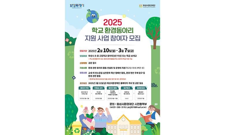 2025 학교환경동아리 지원 사업 참여자 모집 모집기간: 2025년 2월 10일(월) ~ 3월 7일(금) 모집대상: 화성시 초·중·고등학교(5인 이상) 또는 학급 10개교 ※ 학교 환경동아리 또는 환경 관련 활동을 하는 동아리·학급 지원 가능 신청방법: 공문 접수 지원내용: 환경 관련 동아리 활동 컨설팅 및 운영비 지원(학교당 최대 3백만 원) 활동 내용: 교내·외 탄소중립 실천문화 확산 캠페인 활동, 환경 현안 주제 탐구 등 환경 관련 활동 ※ 환경의날 행사(2025년 5월 24일) 참석 및 부스 운영 필수 결과발표: 2025년 3월 21일(금) 화성시환경재단 홈페이지 게시 및 공문 발송 동아리선정 관내 초·중·고 10개교 대상 2025년 2월~3월 → 지원금 교부 1개 교당 최대 3백만 원 2025년 3월 → 동아리 활동 탄소중립, 기후변화 등 주제탐구·실천 활동 2025년 4월~10월 → 중간평가 환경의 날 행사 참여 등 (수시) → 결과발표회 활동 결과 발표 및 심사 2025년 11월 문의: 화성시환경재단 시민협력부(☎031-366-3176 / pkj9519@hsef.or.kr)